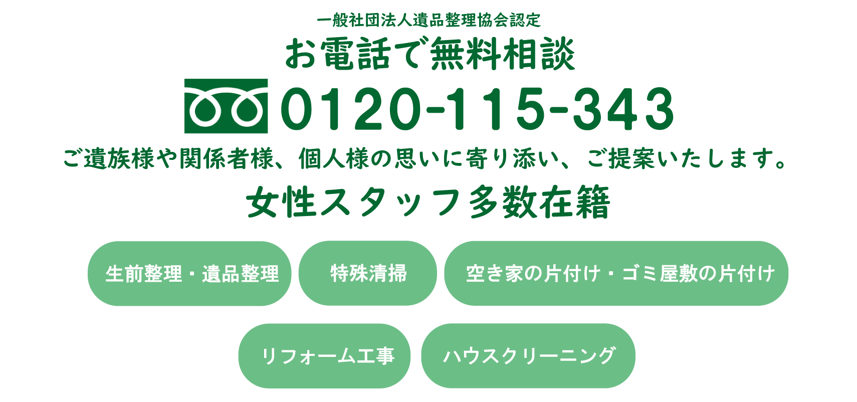 お電話で無料相談0120-115-343 ご遺族様や関係者様、個人様の思いに寄り添い、ご提案いたします。空き家整理・生前整理・遺品整理・特殊清掃・粗大ごみ回収・ゴミ片付け・引越しゴミ回収・リフォーム工事・ハウスクリーニング